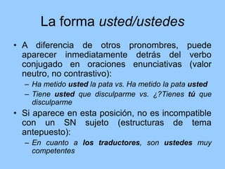 La forma usted/ustedes
• A diferencia de otros pronombres, puede
aparecer inmediatamente detrás del verbo
conjugado en oraciones enunciativas (valor
neutro, no contrastivo):
– Ha metido usted la pata vs. Ha metido la pata usted
– Tiene usted que disculparme vs. ¿?Tienes tú que
disculparme
• Si aparece en esta posición, no es incompatible
con un SN sujeto (estructuras de tema
antepuesto):
– En cuanto a los traductores, son ustedes muy
competentes
 