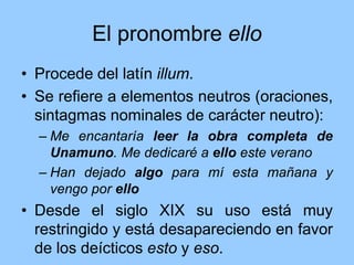 El pronombre ello
• Procede del latín illum.
• Se refiere a elementos neutros (oraciones,
sintagmas nominales de carácter neutro):
– Me encantaría leer la obra completa de
Unamuno. Me dedicaré a ello este verano
– Han dejado algo para mí esta mañana y
vengo por ello
• Desde el siglo XIX su uso está muy
restringido y está desapareciendo en favor
de los deícticos esto y eso.
 