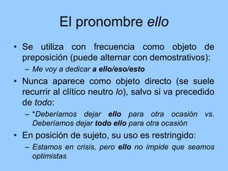 El pronombre ello
• Se utiliza con frecuencia como objeto de
preposición (puede alternar con demostrativos):
– Me voy a dedicar a ello/eso/esto
• Nunca aparece como objeto directo (se suele
recurrir al clítico neutro lo), salvo si va precedido
de todo:
– *Deberíamos dejar ello para otra ocasión vs.
Deberíamos dejar todo ello para otra ocasión
• En posición de sujeto, su uso es restringido:
– Estamos en crisis, pero ello no impide que seamos
optimistas
 