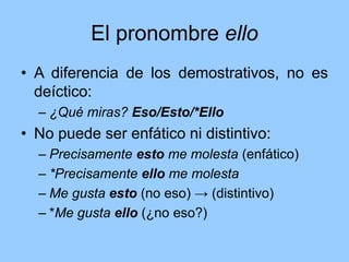 El pronombre ello
• A diferencia de los demostrativos, no es
deíctico:
– ¿Qué miras? Eso/Esto/*Ello
• No puede ser enfático ni distintivo:
– Precisamente esto me molesta (enfático)
– *Precisamente ello me molesta
– Me gusta esto (no eso) → (distintivo)
– *Me gusta ello (¿no eso?)
 