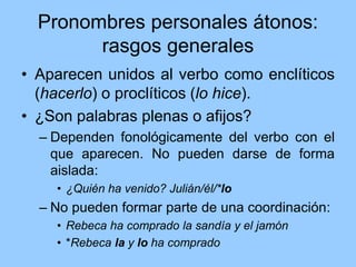 Pronombres personales átonos:
rasgos generales
• Aparecen unidos al verbo como enclíticos
(hacerlo) o proclíticos (lo hice).
• ¿Son palabras plenas o afijos?
– Dependen fonológicamente del verbo con el
que aparecen. No pueden darse de forma
aislada:
• ¿Quién ha venido? Julián/él/*lo
– No pueden formar parte de una coordinación:
• Rebeca ha comprado la sandía y el jamón
• *Rebeca la y lo ha comprado
 