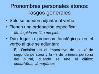 Pronombres personales átonos:
rasgos generales
• Sólo se pueden adjuntar al verbo.
• Tienen una ordenación específica:
– Me lo pido vs. *Lo me pido
• Dan lugar a procesos fonológicos en el
verbo al que se adjuntan:
– Ej. Omisión en el imperativo de la –d de
segunda persona y la –s de primera persona
del plural, cuando se une el clítico:
senta(d)os, vámo(s)nos.
 
