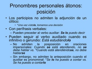 Pronombres personales átonos:
posición
• Los participios no admiten la adjunción de un
clítico:
• *Una vez vístolo, tomamos una decisión
• Con perífrasis verbales:
– Pueden preceder al verbo auxiliar: Se lo puedo decir
• Pueden seguir al verbo auxiliado cuando es
infinitivo o gerundio: Está estudiándolo
– No admiten la posposición en oraciones
impersonales: Cuando se está atendiendo, no se
debe hablar vs. *Cuando está atendiéndose, no debe
hablarse
– Sin embargo, no admiten la anteposición cuando el
auxiliar es pronominal: *Se lo ha puesto a contar vs.
Se ha puesto a contarlo
 