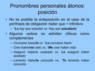 Pronombres personales átonos:
posición
• No es posible la anteposición en el caso de la
perífrasis de obligación haber que + infinitivo:
– *Lo hay que estudiar vs. Hay que estudiarlo
• Algunos verbos no admiten clíticos como
complementos
– Conviene hacerlo vs. *Lo conviene hacer
– Cree haberme visto vs. *Me cree haber visto
– Aseguró haberlo acabado vs. Lo aseguró haber
acabado
– Lamento haberte conocido vs. *Te lamento haber
conocido
 