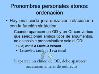 Pronombres personales átonos:
ordenación
• Hay una cierta jerarquización relacionada
con la función sintáctica:
– Cuando aparecen un OD y un OI con verbos
que seleccionan ambos tipos de argumentos,
no es posible pronominalizar solo el OD:
• (Le) conté a Lucía la verdad
• *La conté a Lucía → Se la conté
Si aparece un clítico de OD, debe aparecer
necesariamente el de indirecto
 
