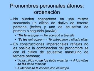 Pronombres personales átonos:
ordenación
– No pueden coaparecer en una misma
secuencia un clítico de dativo de tercera
persona (le/les) y uno de acusativo de
primera o segunda (me/te):
• *Me le acerqué → Me acerqué a él/a ella
• *Te les entregaron → Te entregaron a ellos/a ellas
– En construcciones impersonales reflejas no
es posible la combinación del pronombre se
con el clítico de acusativo masculino de
tercera persona:
• *A los niños no se los debe malcriar → A los niños
se les debe malcriar
• A Maribel se la conoce con el tiempo
 
