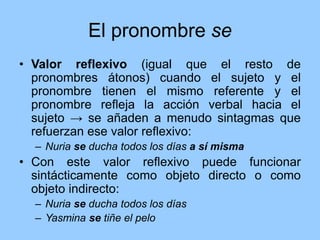 El pronombre se
• Valor reflexivo (igual que el resto de
pronombres átonos) cuando el sujeto y el
pronombre tienen el mismo referente y el
pronombre refleja la acción verbal hacia el
sujeto → se añaden a menudo sintagmas que
refuerzan ese valor reflexivo:
– Nuria se ducha todos los días a sí misma
• Con este valor reflexivo puede funcionar
sintácticamente como objeto directo o como
objeto indirecto:
– Nuria se ducha todos los días
– Yasmina se tiñe el pelo
 