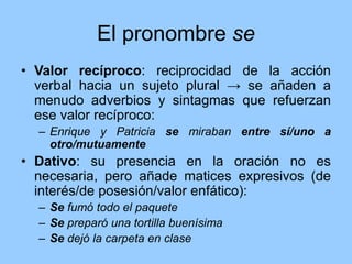 El pronombre se
• Valor recíproco: reciprocidad de la acción
verbal hacia un sujeto plural → se añaden a
menudo adverbios y sintagmas que refuerzan
ese valor recíproco:
– Enrique y Patricia se miraban entre sí/uno a
otro/mutuamente
• Dativo: su presencia en la oración no es
necesaria, pero añade matices expresivos (de
interés/de posesión/valor enfático):
– Se fumó todo el paquete
– Se preparó una tortilla buenísima
– Se dejó la carpeta en clase
 