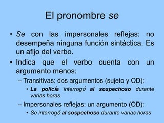El pronombre se
• Se con las impersonales reflejas: no
desempeña ninguna función sintáctica. Es
un afijo del verbo.
• Indica que el verbo cuenta con un
argumento menos:
– Transitivas: dos argumentos (sujeto y OD):
• La policía interrogó al sospechoso durante
varias horas
– Impersonales reflejas: un argumento (OD):
• Se interrogó al sospechoso durante varias horas
 