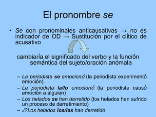 El pronombre se
• Se con pronominales anticausativas → no es
indicador de OD → Sustitución por el clítico de
acusativo
cambiaría el significado del verbo y la función
semántica del sujeto/oración anómala
– La periodista se emocionó (la periodista experimentó
emoción)
– La periodista la/lo emocionó (la periodista causó
emoción a alguien)
– Los helados se han derretido (los helados han sufrido
un proceso de derretimiento)
– ¿?Los helados los/las han derretido
 