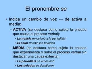 El pronombre se
• Indica un cambio de voz → de activa a
media:
– ACTIVA (se destaca como sujeto la entidad
que causa el proceso verbal):
• La noticia emocionó a la periodista
• El calor derritió los helados
– MEDIA (se destaca como sujeto la entidad
que experimenta o sufre el proceso verbal sin
destacar una causa externa):
• La periodista se emocionó
• Los helados se derritieron
 