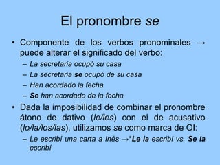 El pronombre se
• Componente de los verbos pronominales →
puede alterar el significado del verbo:
– La secretaria ocupó su casa
– La secretaria se ocupó de su casa
– Han acordado la fecha
– Se han acordado de la fecha
• Dada la imposibilidad de combinar el pronombre
átono de dativo (le/les) con el de acusativo
(lo/la/los/las), utilizamos se como marca de OI:
– Le escribí una carta a Inés →*Le la escribí vs. Se la
escribí
 