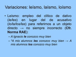 Variaciones: leísmo, laísmo, loísmo
• Leísmo: empleo del clítico de dativo
(le/les) en lugar del de acusativo
(lo/la/los/las) para referirnos a un objeto
directo → no siempre incorrecto (Cfr.
Norma RAE):
– A Ignacio le conozco muy bien
– *A mis alumnos les conozco muy bien → A
mis alumnos los conozco muy bien
 