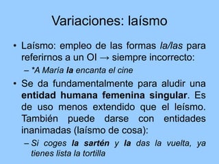 Variaciones: laísmo
• Laísmo: empleo de las formas la/las para
referirnos a un OI → siempre incorrecto:
– *A María la encanta el cine
• Se da fundamentalmente para aludir una
entidad humana femenina singular. Es
de uso menos extendido que el leísmo.
También puede darse con entidades
inanimadas (laísmo de cosa):
– Si coges la sartén y la das la vuelta, ya
tienes lista la tortilla
 