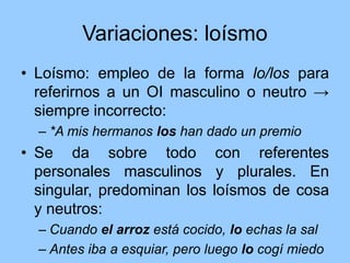 Variaciones: loísmo
• Loísmo: empleo de la forma lo/los para
referirnos a un OI masculino o neutro →
siempre incorrecto:
– *A mis hermanos los han dado un premio
• Se da sobre todo con referentes
personales masculinos y plurales. En
singular, predominan los loísmos de cosa
y neutros:
– Cuando el arroz está cocido, lo echas la sal
– Antes iba a esquiar, pero luego lo cogí miedo
 