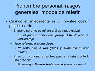 Pronombre personal: rasgos
generales: modos de referir
• Cuando el antecedente es un nombre común
puede ocurrir:
– El pronombre no se refiere a él de modo global:
• En el parque había una pareja. Ella llevaba un
vestido rojo
– Hace referencia a una clase:
• Yo trato bien a los gatos y ellos me quieren
mucho
– Si es un pronombre neutro, puede referirse a toda
una oración:
• Me contó que Marta se había casado, pero no me lo creí
 