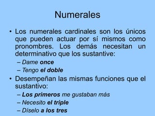 Numerales
• Los numerales cardinales son los únicos
que pueden actuar por sí mismos como
pronombres. Los demás necesitan un
determinativo que los sustantive:
– Dame once
– Tengo el doble
• Desempeñan las mismas funciones que el
sustantivo:
– Los primeros me gustaban más
– Necesito el triple
– Díselo a los tres
 