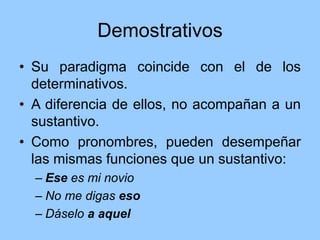 Demostrativos
• Su paradigma coincide con el de los
determinativos.
• A diferencia de ellos, no acompañan a un
sustantivo.
• Como pronombres, pueden desempeñar
las mismas funciones que un sustantivo:
– Ese es mi novio
– No me digas eso
– Dáselo a aquel
 
