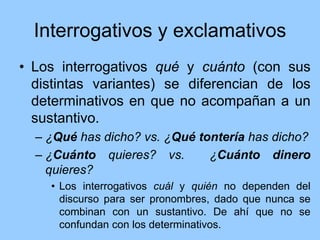 Interrogativos y exclamativos
• Los interrogativos qué y cuánto (con sus
distintas variantes) se diferencian de los
determinativos en que no acompañan a un
sustantivo.
– ¿Qué has dicho? vs. ¿Qué tontería has dicho?
– ¿Cuánto quieres? vs. ¿Cuánto dinero
quieres?
• Los interrogativos cuál y quién no dependen del
discurso para ser pronombres, dado que nunca se
combinan con un sustantivo. De ahí que no se
confundan con los determinativos.
 