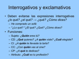 Interrogativos y exclamativos
• Deben evitarse las expresiones interrogativas
¿lo qué? ¿el qué? → ¿qué? ¿Cómo dices?
– He comprado un sofá
– *¿Lo qué? *¿El qué? ¿Qué? ¿Cómo dices?
• Funciones:
– Sujeto: ¿Quién eres tú?
– CD: ¿Qué quieres? ¿A quién viste? ¿Cuál elegiste?
– CI: ¿A quién le llevaste la tarta?
– CC: ¿Con quién vas al cine?
– CP: ¿A qué te dedicas?
– Atributo: ¿Cuál es tu profesión?
 