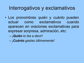 Interrogativos y exclamativos
• Los pronombres quién y cuánto pueden
actuar como exclamativos cuando
aparecen en oraciones exclamativas para
expresar sorpresa, admiración, etc:
– ¡Quién lo iba a decir!
– ¡Cuánto gastas últimamente!
 