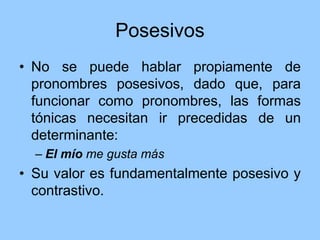 Posesivos
• No se puede hablar propiamente de
pronombres posesivos, dado que, para
funcionar como pronombres, las formas
tónicas necesitan ir precedidas de un
determinante:
– El mío me gusta más
• Su valor es fundamentalmente posesivo y
contrastivo.
 