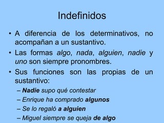 Indefinidos
• A diferencia de los determinativos, no
acompañan a un sustantivo.
• Las formas algo, nada, alguien, nadie y
uno son siempre pronombres.
• Sus funciones son las propias de un
sustantivo:
– Nadie supo qué contestar
– Enrique ha comprado algunos
– Se lo regaló a alguien
– Miguel siempre se queja de algo
 