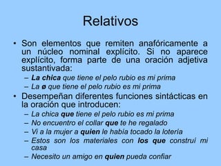 Relativos
• Son elementos que remiten anafóricamente a
un núcleo nominal explícito. Si no aparece
explícito, forma parte de una oración adjetiva
sustantivada:
– La chica que tiene el pelo rubio es mi prima
– La ø que tiene el pelo rubio es mi prima
• Desempeñan diferentes funciones sintácticas en
la oración que introducen:
– La chica que tiene el pelo rubio es mi prima
– No encuentro el collar que te he regalado
– Vi a la mujer a quien le había tocado la lotería
– Estos son los materiales con los que construí mi
casa
– Necesito un amigo en quien pueda confiar
 