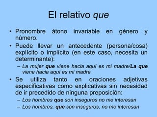 El relativo que
• Pronombre átono invariable en género y
número.
• Puede llevar un antecedente (persona/cosa)
explícito o implícito (en este caso, necesita un
determinante):
– La mujer que viene hacia aquí es mi madre/La que
viene hacia aquí es mi madre
• Se utiliza tanto en oraciones adjetivas
especificativas como explicativas sin necesidad
de ir precedido de ninguna preposición:
– Los hombres que son inseguros no me interesan
– Los hombres, que son inseguros, no me interesan
 