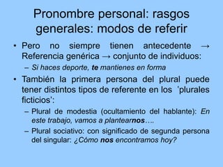 Pronombre personal: rasgos
generales: modos de referir
• Pero no siempre tienen antecedente →
Referencia genérica → conjunto de individuos:
– Si haces deporte, te mantienes en forma
• También la primera persona del plural puede
tener distintos tipos de referente en los ʽplurales
ficticiosʼ:
– Plural de modestia (ocultamiento del hablante): En
este trabajo, vamos a plantearnos….
– Plural sociativo: con significado de segunda persona
del singular: ¿Cómo nos encontramos hoy?
 