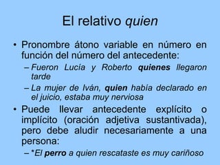 El relativo quien
• Pronombre átono variable en número en
función del número del antecedente:
– Fueron Lucía y Roberto quienes llegaron
tarde
– La mujer de Iván, quien había declarado en
el juicio, estaba muy nerviosa
• Puede llevar antecedente explícito o
implícito (oración adjetiva sustantivada),
pero debe aludir necesariamente a una
persona:
– *El perro a quien rescataste es muy cariñoso
 