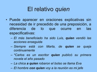 El relativo quien
• Puede aparecer en oraciones explicativas sin
necesidad de ir precedido de una preposición, a
diferencia de lo que ocurre en las
especificativas:
– El más beneficiado ha sido Luis, quien vendió las
acciones enseguida
– Siempre está con Marta, de quien se queja
continuamente
– *Carlos es un escritor quien publicó su primera
novela el año pasado
– La chica a quien robaron el bolso se llama Eva
– El hombre con quien voy a la reunión es mi jefe
 