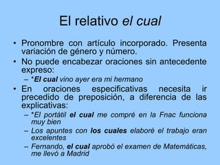 El relativo el cual
• Pronombre con artículo incorporado. Presenta
variación de género y número.
• No puede encabezar oraciones sin antecedente
expreso:
– *El cual vino ayer era mi hermano
• En oraciones especificativas necesita ir
precedido de preposición, a diferencia de las
explicativas:
– *El portátil el cual me compré en la Fnac funciona
muy bien
– Los apuntes con los cuales elaboré el trabajo eran
excelentes
– Fernando, el cual aprobó el examen de Matemáticas,
me llevó a Madrid
 