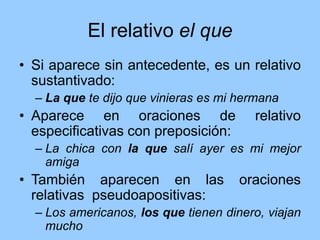 El relativo el que
• Si aparece sin antecedente, es un relativo
sustantivado:
– La que te dijo que vinieras es mi hermana
• Aparece en oraciones de relativo
especificativas con preposición:
– La chica con la que salí ayer es mi mejor
amiga
• También aparecen en las oraciones
relativas pseudoapositivas:
– Los americanos, los que tienen dinero, viajan
mucho
 