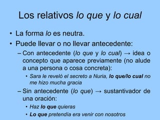 Los relativos lo que y lo cual
• La forma lo es neutra.
• Puede llevar o no llevar antecedente:
– Con antecedente (lo que y lo cual) → idea o
concepto que aparece previamente (no alude
a una persona o cosa concreta):
• Sara le reveló el secreto a Nuria, lo que/lo cual no
me hizo mucha gracia
– Sin antecedente (lo que) → sustantivador de
una oración:
• Haz lo que quieras
• Lo que pretendía era venir con nosotros
 