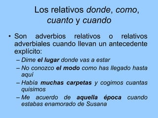 Los relativos donde, como,
cuanto y cuando
• Son adverbios relativos o relativos
adverbiales cuando llevan un antecedente
explícito:
– Dime el lugar donde vas a estar
– No conozco el modo como has llegado hasta
aquí
– Había muchas carpetas y cogimos cuantas
quisimos
– Me acuerdo de aquella época cuando
estabas enamorado de Susana
 