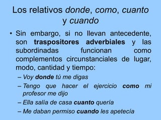 Los relativos donde, como, cuanto
y cuando
• Sin embargo, si no llevan antecedente,
son traspositores adverbiales y las
subordinadas funcionan como
complementos circunstanciales de lugar,
modo, cantidad y tiempo:
– Voy donde tú me digas
– Tengo que hacer el ejercicio como mi
profesor me dijo
– Ella salía de casa cuanto quería
– Me daban permiso cuando les apetecía
 