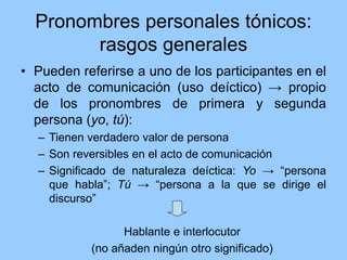 Pronombres personales tónicos:
rasgos generales
• Pueden referirse a uno de los participantes en el
acto de comunicación (uso deíctico) → propio
de los pronombres de primera y segunda
persona (yo, tú):
– Tienen verdadero valor de persona
– Son reversibles en el acto de comunicación
– Significado de naturaleza deíctica: Yo → “persona
que habla”; Tú → “persona a la que se dirige el
discurso”
Hablante e interlocutor
(no añaden ningún otro significado)
 