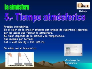 Presión atmosférica. Es el valor de la presion (fuerza por unidad de superficie) ejercida por los gases que forman la atmosfera. Su valor depende de la altitud y la temperatura. Fue medida por torrecil 1at = 760 mm Hg = 101.325 Pa. Se mide con el barometro. 5.- Tiempo atmósferico La atmósfera Oviedo Construye tu barometro 
