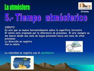 VIENTO Es aire que se mueve horizontalmente sobre la superficie terrestre El viento esta originado por la diferencia de presiones. El aire siempre se me mueve desde una zona de bajas presiones hacia una zona de altas presiones La dirección se registra Con la veleta La velocidad se registra con el  anenómetro 5.- Tiempo  atmósferico La atmósfera Oviedo 