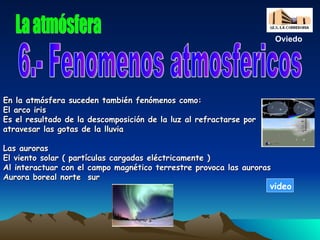 En la atmósfera suceden también fenómenos como: El arco iris Es el resultado de la descomposición de la luz al refractarse por atravesar las gotas de la lluvia Las auroras El viento solar ( partículas cargadas eléctricamente ) Al interactuar con el campo magnético terrestre provoca las auroras Aurora boreal norte  sur La atmósfera 6.- Fenomenos atmosfericos Oviedo video 