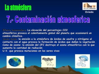 Efecto invernadero:  La elevación del porcentajes CO2 atmosférico provoca el calentamiento global del planeta que ocasionará un cambio climático. Lluvia ácida:   la emisión a la atmósfera de óxidos de azufre y nitrógeno al contacto con el agua provoca la formación de ácidos que dañan la vegetación  Como de ozono: la emisión del CFC destruye el ozono atmosférico con lo que aumenta la cantidad de radiación U.V. que provoca mutaciones en los seres vivos 7.- Contaminación atmosferica La atmósfera Oviedo 