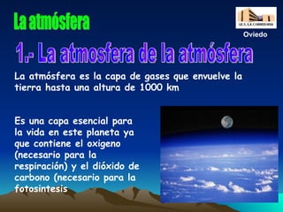 La atmósfera Es una capa esencial para la vida en este planeta ya que contiene el oxigeno (necesario para la respiración) y el dióxido de carbono (necesario para la fotosintesis 1.- La atmosfera de la atmósfera La atmósfera es la capa de gases que envuelve la tierra hasta una altura de 1000 km  Oviedo 