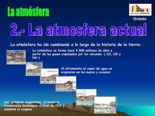 La atmósfera 2.- La atmosfera actual La atmósfera ha ido cambiando a lo largo de la historia de la tierra: Oviedo La atmósfera se formo hace 4.500 millones de años a partir de los gases expulsados por los volcanes. ( CO, CO y NH ) Al efriamiento el vapor de agua se originaron en los mares y oceanos Los  primeros organismos, al hacer la fotosintesis disminuyen el nivel de CO2 y aumenta el oxigeno 