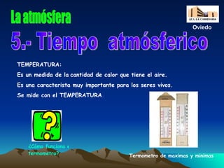 La atmósfera 5.- Tiempo  atmósferico TEMPERATURA: Es un medida de la   cantidad de calor que tiene el aire. Es una caracterista muy importante para los seres vivos. Se mide con el TEMPERATURA . Termometro de maximas y minimas Oviedo ¿Cómo funciona el  termometro ? 