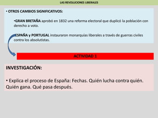 LAS REVOLUCIONES LIBERALES
• OTROS CAMBIOS SIGNIFICATIVOS:
•GRAN BRETAÑA aprobó en 1832 una reforma electoral que duplicó la población con
derecho a voto.
•ESPAÑA y PORTUGAL instauraron monarquías liberales a través de guerras civiles
contra los absolutistas.
ACTIVIDAD 1
INVESTIGACIÓN:
• Explica el proceso de España: Fechas. Quién lucha contra quién.
Quién gana. Qué pasa después.
 