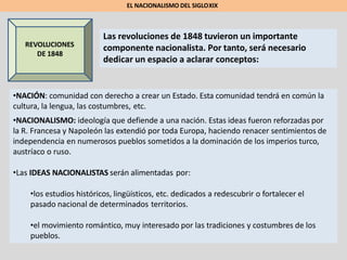REVOLUCIONES
DE 1848
Las revoluciones de 1848 tuvieron un importante
componente nacionalista. Por tanto, será necesario
dedicar un espacio a aclarar conceptos:
EL NACIONALISMO DEL SIGLOXIX
•NACIÓN: comunidad con derecho a crear un Estado. Esta comunidad tendrá en común la
cultura, la lengua, las costumbres, etc.
•NACIONALISMO: ideología que defiende a una nación. Estas ideas fueron reforzadas por
la R. Francesa y Napoleón las extendió por toda Europa, haciendo renacer sentimientos de
independencia en numerosos pueblos sometidos a la dominación de los imperios turco,
austríaco o ruso.
•Las IDEAS NACIONALISTAS serán alimentadas por:
•los estudios históricos, lingüísticos, etc. dedicados a redescubrir o fortalecer el
pasado nacional de determinados territorios.
•el movimiento romántico, muy interesado por las tradiciones y costumbres de los
pueblos.
 