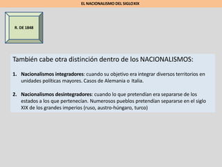 R. DE 1848
También cabe otra distinción dentro de los NACIONALISMOS:
1. Nacionalismos integradores: cuando su objetivo era integrar diversos territorios en
unidades políticas mayores. Casos de Alemania o Italia.
2. Nacionalismos desintegradores: cuando lo que pretendían era separarse de los
estados a los que pertenecían. Numerosos pueblos pretendían separarse en el siglo
XIX de los grandes imperios (ruso, austro-húngaro, turco)
EL NACIONALISMO DEL SIGLOXIX
 
