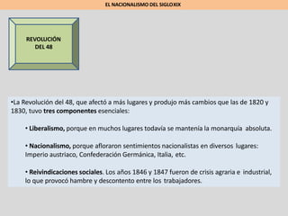REVOLUCIÓN
DEL 48
•La Revolución del 48, que afectó a más lugares y produjo más cambios que las de 1820 y
1830, tuvo tres componentes esenciales:
• Liberalismo, porque en muchos lugares todavía se mantenía la monarquía absoluta.
• Nacionalismo, porque afloraron sentimientos nacionalistas en diversos lugares:
Imperio austriaco, Confederación Germánica, Italia, etc.
• Reivindicaciones sociales. Los años 1846 y 1847 fueron de crisis agraria e industrial,
lo que provocó hambre y descontento entre los trabajadores.
EL NACIONALISMO DEL SIGLOXIX
 