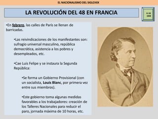 R.DE
1848
•En febrero, las calles de París se llenan de
barricadas.
•Las reivindicaciones de los manifestantes son:
sufragio universal masculino, república
democrática, asistencia a los pobres y
desempleados, etc.
•Cae Luis Felipe y se instaura la Segunda
República:
•Se forma un Gobierno Provisional (con
un socialista, Louis Blanc, por primera vez
entre sus miembros).
•Este gobierno toma algunas medidas
favorables a los trabajadores: creación de
los Talleres Nacionales para reducir el
paro, jornada máxima de 10 horas, etc.
LA REVOLUCIÓN DEL 48 EN FRANCIA
EL NACIONALISMO DEL SIGLOXIX
 
